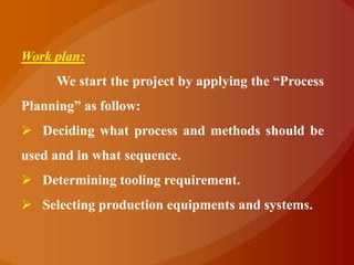 Work plan:
     We start the project by applying the “Process
Planning” as follow:
 Deciding what process and methods should be
used and in what sequence.
 Determining tooling requirement.
 Selecting production equipments and systems.
 