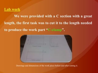 Lab work
      We were provided with a C section with a great
length, the first task was to cut it to the length needed
to produce the work part “C-clamp”.




       Drawings and dimensions of the work piece before and after cutting it.
 