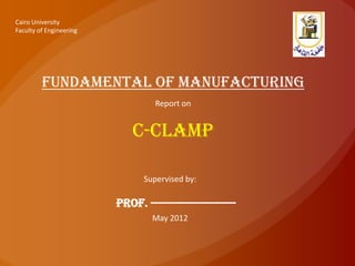 Cairo University
Faculty of Engineering




         Fundamental of manufacturing
                                  Report on


                            c-clamp

                               Supervised by:

                         Prof. -----------------------
                                 May 2012
 