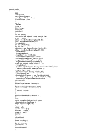 ListBox Control
a.cs
using System;
using System.Drawing;
using System.Windows.Forms;
public class zzz : Form
{
sss p;
ListBox l;
Button b;
ColorDialog c;
ImageList i;
public zzz()
{
b = new Button();
b.Location = new System.Drawing.Point(16, 200);
b.Text = "Color";
b.Size = new System.Drawing.Size(75, 23);
b.Click += new EventHandler(abc);
Controls.Add(b);
c = new ColorDialog();
p = new sss();
p.Location = new System.Drawing.Point(64, 90);
p.Size = new System.Drawing.Size(64, 168);
Controls.Add(p);
i = new ImageList();
i.ImageSize = new Size(24, 22);
i.Images.Add(new Bitmap("club.bmp"));
i.Images.Add(new Bitmap("diamond.bmp"));
i.Images.Add(new Bitmap("heart.bmp"));
i.Images.Add(new Bitmap("spade.bmp"));
Size = new System.Drawing.Size(512, 320);
l = new ListBox();
l.ForeColor = (Color)System.Drawing.SystemColors.WindowText;
l.Location = new System.Drawing.Point(8, 24);
l.IntegralHeight = false;
l.Size = new System.Drawing.Size(232, 60);
l.ColumnWidth = 144;
l.SelectedIndexChanged += new EventHandler(pqr);
l.Items.AddRange (new object[] {"a1", "a2", "a3", "a4"});
l.SelectionMode = SelectionMode.MultiSimple;
Controls.Add(l);
}
void abc(object sender, EventArgs e)
{
if (c.ShowDialog() == DialogResult.OK)
{
l.ForeColor = c.Color;
}
}
void pqr(object sender, EventArgs e)
{
p.ci();
int[] se = new int[l.SelectedIndices.Count];
l.SelectedIndices.CopyTo(se, 0);
for (int i=0; i<se.Length; i++)
{
int ind = se[i];
object it = l.Items[ind];
string s = it.ToString();
Image im = aaa(s);
p.ai(im);
}
p.Invalidate();
}
Image aaa(string b)
{
if (b.Equals("a1"))
{
return i.Images[0];
}
 