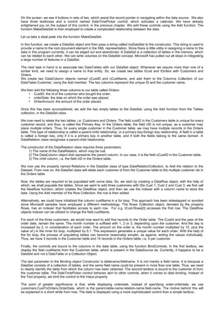On the screen, we see 4 buttons in sets of two, which assist the record pointer in navigating within the data source. We also
have three textboxes and a control named DateTimePicker control, which activates a calendar. We have already
enlightened you on the subject of this control, in the previous chapter. We add these controls using the Add function. The
function MakeDataSet is then employed to create a complicated relationship between the data.
Let us take a steal peek into the function MakeDataSet.
In this function, we create a DataSet object and then pass a string called myDataSet to the constructor. This string is used to
provide a name to the root document element in the XML representation. Since there is little utility in assigning a name to the
data in this program currently, it can be edged out and abandoned. A DataSet is a collection of tables in the memory, which
can be related to each other. We can write volumes on the DataSet concept. Microsoft has pulled out all stops in integrating
a large number of features in a DataSet.
The next task in hand is to associate two DataTables with our DataSet object. Whenever we require more than one of a
similar kind, we need to assign a name to that entity. So, we create two tables tCust and tOrders with Customers and
Orders.
We create two DataColumn objects named cCustID and cCustName, and add them to the Columns Collection of our
DataTable Customer, using the Add member. The two columns represent the unique ID and the customer name.
We then add the following three columns to our table called Orders:
• CustID: the id of the customer who bought the order.
• orderDate: the date on which the order was placed.
• OrderAmount: the amount of the order placed.
Once this has been accomplished, we add the two empty tables to the DataSet, using the Add function from the Tables
collection, in the DataSet class.
We now need to relate the two tables, i.e. Customers and Orders. The field custID in the Customers table is unique for every
customer record, and thus, is called the Primary Key. In the Orders table, the field cID is not unique, as a customer may
place multiple orders. Thus, for every single customer in the Customer table, we may have multiple records in the Orders
table. This type of relationship is called a parent-child relationship, or a primary key-foreign key relationship. A field in a table
is called a foreign key, only if it is a primary key in another table, and if both the fields belong to the same domain. A
DataRelation class recognizes a parent-child relationship.
The constructor of the DataRelation class requires three parameters:
1) The name of the DataRelation, which may be null.
2) The DataColumn object that represents the parent column. In our case, it is the field cCustID in the Customer table.
3) The child column, i.e. the field cID in the Orders table.
We now use the property named Relations in the DataSet class of type DataRelationCollection, to Add the relation to the
Dataset. From now on, the DataSet class will relate each customer id from the Customer table to the multiple customer ids in
the Orders table.
Now, the tables are required to be populated with some data. So, we start by creating a DataRow object, with the help of
which, we shall populate the tables. Since we want to add three customers with IDs Cust 1, Cust 2 and Cust 3, we first call
the NewRow function, which creates the DataRow object, and then we use the indexer with a column name to store the
data. Using the Add member of the Row Collection, the row is then added.
Alternatively, we could have initialized the column custName in a for loop. This approach has been sidestepped or avoided
since Microsoft samples have employed a different methodology. The Rows Collection object, denoted by the property
Rows, has an indexer that facilitates access to each row. For e.g. tCust.Rows[0] accesses the first row. The DataRow
objects indexer can be utilized to change the field custName.
For each of the three customers, we would now want to add five records to the Order table. The Custid and the year of the
order date, remain the same. The month number is suffixed with 1, 2 or 3, depending upon the customer. And the day is
increased by 2, in consideration of each order. The amount on the order is, the month number multiplied by 10, plus the
value of j in the inner for loop, multiplied by 0.1. This expression generates a unique value for each order. With the help of
the for loop, the process of populating tables can become reasonably simpler, as against, writing the values individually.
Thus, we have 3 records in the Customer table and 15 records in the Orders table, i.e. 5 per customer.
Finally, the controls are bound to the columns in the data table, using the function BindControls. In the first textbox, we
display the field custName from the Customer table, which is present in the DataSource ds. Currently, it happens to be a
DataSet and not a DataTable or a Collection Object.
The last parameter to the Binding object Constructor is tablename.fieldname. It is not merely a field name. It is because a
DataSet consists of a collection of tables, and the same field name could be present in more than one table. Thus, we need
to clearly identify the table from which the column has been obtained. The second textbox is bound to the customer id from
the customer table. The DateTimePicker control behaves akin to other controls, when it comes to data binding. Instead of
the Text property, we bind the control to the Value property.
The point of greater significance is that, while displaying orderdate, instead of specifying order.orderdate, we use
customers.CustToOrders.OrderDate, which is the parent-table-name.relation-name.field-name. The motive behind this will
be explained in a short while from now. The date is displayed using a more sophisticated control than a simple textbox.
 