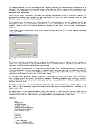 The question that comes to the fore at this stage is that, 'How does the combo box come to a decision on the values to be
displayed?' The combo box or any control that displays a list, takes two different values, namely, DisplayMember and
ValueMember. DisplayMember takes a decision on the data that the user sees in the list box, while ValueMember is the
actual value of the selected item.
Thus in our case, we get to see the full name of the state, when the DisplayMember property is initialized to longName. The
ValueMember is equated to the shortName. So, the value obtained from this list box is the abbreviated name of a state.
These two have to be properties in the class State1.
The combo box, like all other controls, has a Binding property. The first two textboxes are bound to the CustomerID field and
the Region field. They are preceded by the table-name. The name of the DataSet is also specified. The field from the
dataset is the Region field that contains the abbreviation, but we get to see the full name, since the DisplayMember is
longName.
Let us now work under the assumption that the current value of the region field is NM. So, the combo box shall display New
Mexico, and not NM.
Screen 5.11
The framework embarks on its search from the beginning of the States array, and then calls the property shortName. It
verifies every entry in the array, in order to confirm whether the value is 'NM' or otherwise. Once the value matches, it calls
the property longName to display the full name in the combo box.
Thus, if the desired shortName were at a position that is deep down the array, it would entail summoning the shortName
property numerous times. The long name property, for reasons unknown, gets called only twice. The state Washington is not
present in the array. In a situation like this, the framework moves through all the members in the array. If no match is found,
it displays the first member of the array, which in this case is Alaska.
To unravel the number of records in the table, we first need to access the DataTableCollection object. This is accomplished
using the Tables property, which results in a collection. Thereafter, the tables are accessed, using the indexer. In order to
access the table Customers, tc[0] is used. Subsequently, the Count property of the Rows collection is used to return the
number of rows in the table.
The Binding Manager code, which is essential to move the active object, remains the same. So, we shall not delve upon it
any further. All that we are trying to explain through the above example is that, by using one value in a database, we can
display another value.
You need to commit it to your memory that, we are binding to a combo box for the first time ever. The combo box is bound to
the SelectedValue property. If you comment out this binding, you will observe that the values remain impervious or
unaltered. Further, if you click in the combo box, you will witness the display of the names of all the states.
Data Grids
a.cs
using System;
using System.Data;
using System.Drawing;
using System.Windows.Forms;
using System.Data.SqlClient;
public class zzz : Form
{
DataGrid d;
DataSet c;
public zzz()
{
d = new DataGrid();
d.Size = new Size(584, 336);
d.DataMember = "Customers1";
 