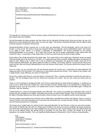 ManualResetEvent b = new ManualResetEvent(false);
yyy y = new yyy();
for (int i=1;i<=5;i++)
{
ThreadPool.QueueUserWorkItem(new WaitCallback(y.abc),1);
}
b.WaitOne(10000,true);
}
}
Output
2
2
2
2
2
The rationale of a thread pool is that the decision makers at Microsoft did not want us to spend time taking care of threads
like mothers take care of babies.
We will first explain the above program and then delve into the nitty-gritty of thread pools. Since we are lazy, we use a for
statement to avoid repeating the same code over and over again. The function QueueUserWorkItem will be called at least
five times because it is placed in this for loop.
QueueUserWorkItem function requires one, or at the most, two parameters. The first parameter, which is the name of a
function, is most crucial. The name is never ever assigned directly, but indirectly, using a WaitCallback object. The function
to be called is y.abc. Hence, it is passed a parameter to WaitCallback. The second parameter to the function
QueueUserWorkItem is the number 1. As a result, the function abc has to accept a parameter of type object which will
contain the value 1. A parameter of type object does not have any useful code and by itself is totally useless.
Every entity in C# is finally derived from the object class. Thus, every entity is of an object type. Whenever we are not aware
of the parameter type to be received in a function, or in cases where we want to receive multiple data types, the data type of
object is used. Object is like a rubber man; it can fit anywhere and everywhere. By giving the function name abc to the
function QueueUserWorkItem, abc will be called five times by a thread. The function waits for a small amount of time at an
event and then uses the function GetHashCode to print the name/id of the thread. This function will print the thread id that is
calling abc.
From our output, we can conclude that only two threads execute the function abc. Commenting the Wait statement will
display the same id for the thread. This means that no new thread executes the function. Thus, instead of two threads, only
a single thread is used. Efficiency, thy name is Thread Pool.
We are thus posting work items to a common place or thread pool. Then, a thread is allocated to execute the work item or
function. The first available thread from the thread pool executes the function. We are only using one thread pool per
program.
There is a lot of overhead in managing threads. A lot of time is spent figuring out which thread is sleeping, i.e. waiting for an
event to occur. Most of the time, threads are in this inert state. At times, threads wake up to check/poll for a change that is
expected to occur, such as a key press, or to update some counter or status information and fall asleep again. Threads are
like bears, they love sleeping.
Thread Pooling is a means of managing threads more efficiently. This is done by providing your application with a pool of
threads that are managed by the system. All threads that do work are called worker threads. There is a thread that monitors
the status of threads waiting at any of the wait functions. When the wait is over, the callback function will be executed.
The next program demonstrates how a function can be called after a specified time duration has elapsed. There is no way to
cancel a function from being executed once it has gone into the thread pool. A prayer will also not help. Timers and Waits
use the thread pool without our knowledge.
The thread pool is created when we call the function QueueUserWorkItem for the first time or when we use a timer function.
The number of threads that form part of a thread pool is limited by the amount of memory available. By today's standards,
this means that more threads can be made available than we would ever need. These threads receive the default stack size
and run at the default priority. No special priority is accorded. For the trivia fans, a thread can handle up to 63 wait
operations. No concept is perfect. Thus, one significant disadvantage of a thread pool is that it involves a long calculation.
a.cs
using System;
using System.Threading;
public class yyy
{
public void abc(object s, bool b)
{
Console.WriteLine("{0} {1}", Thread.CurrentThread.GetHashCode(),b);
}
};
 