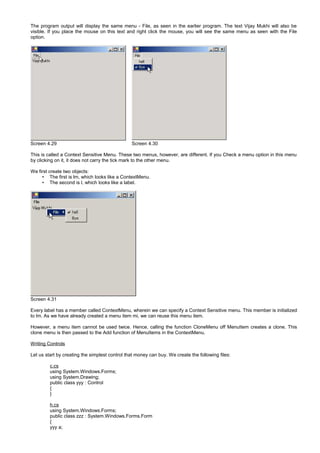 The program output will display the same menu - File, as seen in the earlier program. The text Vijay Mukhi will also be
visible. If you place the mouse on this text and right click the mouse, you will see the same menu as seen with the File
option.
Screen 4.29 Screen 4.30
This is called a Context Sensitive Menu. These two menus, however, are different. If you Check a menu option in this menu
by clicking on it, it does not carry the tick mark to the other menu.
We first create two objects:
• The first is lm, which looks like a ContextMenu.
• The second is l, which looks like a label.
Screen 4.31
Every label has a member called ContextMenu, wherein we can specify a Context Sensitive menu. This member is initialized
to lm. As we have already created a menu item mi, we can reuse this menu item.
However, a menu item cannot be used twice. Hence, calling the function CloneMenu off MenuItem creates a clone. This
clone menu is then passed to the Add function of MenuItems in the ContextMenu.
Writing Controls
Let us start by creating the simplest control that money can buy. We create the following files:
c.cs
using System.Windows.Forms;
using System.Drawing;
public class yyy : Control
{
}
h.cs
using System.Windows.Forms;
public class zzz : System.Windows.Forms.Form
{
yyy a;
 