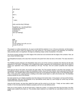 }
}
public string ti
{
get
{
return t ;
}
set
{
t = value ;
}
}
public override string ToString()
{
StringWriter sb = new StringWriter() ;
sb.WriteLine("Sonal n");
sb.WriteLine(i);
sb.Write(t);
return sb.ToString();
}
}
a.bat
del *.exe
del *.dll
csc.exe /t:library /out:c.dll c.cs cc.cs
csc.exe /R:c.dll h.cs
h
This program is a rather protracted one. As usual, we start with the container in h.cs. In the zzz constructor, we first create a
button b and an object c that is an instance of our user control ccc. The control is present in the assembly c.dll. What this
class presently does is not significant. We begin by initializing a large number of properties in the button.
The Anchor property decides as to which edges of the control are to be anchored with the edges of the container. Here, we
have chosen the Bottom edge.
The DialogResult property is the value that is returned to the parent form when we click on the button. The value returned is
OK.
The FlatStyle property belongs to the ButtonBase class and is one of the numerous properties that influence the flat style
appearance of the button. Knowledge of GUI programming implies cognizance and comprehension about all the facets of
making your application more comely and pleasing to the eye. The Size, Text and Location properties were explained
earlier.
Each time we click on the button, the function abc gets called. The Text property decides on the title of the windows. The
AcceptButton property requires an object that represents a button. Every form has a feature, which associates the Enter key
with a button. The resultant effect is that pressing the Enter key on the keyboard simulates a click on the associated button.
Thus, in the above form, pressing Enter or clicking on the button would result in a call to the function abc. The ClientSize
property decides the size of the windows.
Our User Control too can initialize properties since they belong to the Control class. In the program, we have set the Anchor,
AutoScrollMinSize, Size and Text properties of our user-defined control class ccc, even though our control may not have
implemented these properties directly.
Using the Add function, we have then added the button and the control ccc to the form. Finally, we have called a static
function rrr from the class ddd that initializes a property cust from our user-defined control.
When we run this program, we see two text boxes, a label and a button. It is obvious that other than the button, the other
widgets were created by the class ccc. This provides ample credence to our belief that our user-defined control can do its
biding.
 