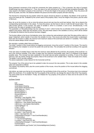 Every downward movement of the scroll bar increments the Value property by 1. This is because, the value of property
SmallChange has been initialized to 1. Thus, the value of vp will commence at 100 and will keep escalating thereafter. The
value stored in the Bottom property of the scroll bar is 176 and the Height of the picture is 96 pixels. Thus, the picture will
start at 52 pixels, and then, the distance between the picture and the bottom property will start reducing.
The formula for computing the top position where the picture should be placed is as follows: the Bottom of the scroll bar,
minus the pixels per tick, multiplied by the current value of the property Value, minus the Height of the picture, plus the value
of Minimum.
Now, let us do the reverse i.e. let us move the picture around and see how the scroll bars behave. Also, let us observe the
corresponding transformation in the values. To move the picture, we first have to click on it with the left mouse button. This
calls function pDown. In this function, the value of variable d, which is a boolean, is set to true. Simultaneously, in the
function pUp, the value of variable d is set to false.
The parameter e of MouseEventArgs has two members X and Y, which furnish the co-ordinates of the mouse pointer with
regard to the picture, rather than the window or form. We save these values in the variables ox and oy, which will be utilized
to calculate the distance that the picture has been dragged.
The function pMove is the focus of all attention since, this is where the real excitement action lies! We place all the code in a
large if statement, which results in true when the variable d is true. This occurs only when the mouse button is depressed.
Each time the function is called, the minimum and maximum values of the scroll bars are stored in 4 variables. This is futile,
since the values always remain constant.
We calculate a variable called Value as follows:
The initial Y position of the mouse before its dragging commenced, minus the current Y position of the mouse. The result is
then divided by the multiplier to convert the pixels into scroll bar ticks. This simulates the scroll bar scrolling in the opposite
direction.
If the new value of variable Value is less than the minimum value allowed for the scroll bar, the property of the scroll bar v is
set to the minimum possible. If the value is larger than the maximum permissible value, then it is initialized to the largest
possible value. This concept has been explained in the small note we earlier presented on scrolling. If none of the above
hold true, then we merely change the property Value of the scroll bar to the variable Value. These are simple error checks.
The labels l1 and l2 are also updated.
The above explanation is also relevant for the horizontal scroll bar.
The property Top of the picture has to be updated to take into account the new position. This is also stored in the variable
value and computed as follows:
The original Top property value, plus the current position of the mouse, minus the position of the mouse before the dragging
commenced.
Like before, we make sure that we do not exceed the Top and Bottom limits of the scroll bar. The picture has to be contained
within the scroll bars. If it is smaller than the Top property of the scroll bar, we change the value to that of the Top property.
The same holds true for the Bottom. Finally, we initialize the Top property of the picture to Value and do the same for the
Left property.
Up Down Control
a.cs
using System;
using System.Drawing;
using System.Windows.Forms;
public class zzz : Form {
DomainUpDown u;
NumericUpDown n;
DomainUpDown a;
public zzz() {
ClientSize = new Size(504, 352);
n = new NumericUpDown();
n.Location = new Point(132, 132);
n.Maximum = new System.Decimal(100d);
n.Minimum = new System.Decimal(0d);
n.DecimalPlaces = 2;
n.Text = "0.00";
Controls.Add(n);
a = new DomainUpDown();
a.Location = new Point(152, 32);
a.Size = new Size(120, 23);
a.SelectedItemChanged += new EventHandler(abc);
Controls.Add(a);
u = new DomainUpDown();
u.Location = new Point(152, 64);
u.SelectedItemChanged += new EventHandler(pqr);
Controls.Add(u);
a.Items.Add(new yyy("Center",(int) HorizontalAlignment.Center));
 