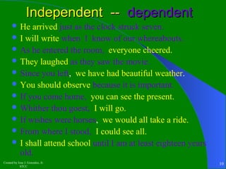 IInnddeeppeennddeenntt ---- ddeeppeennddeenntt 
He arrived just as the clock struck seven. 
I will write when I know of our whereabouts. 
As he entered the room, everyone cheered. 
They laughed as they saw the movie. 
Since you left, we have had beautiful weather. 
You should observe because it is important. 
If you come home, you can see the present. 
Whither thou goest, I will go. 
If wishes were horses, we would all take a ride. 
From where I stood, I could see all. 
I shall attend school until I am at least eighteen years 
old. 
Created by Jose J. Gonzalez, Jr. 
STCC 10 
 