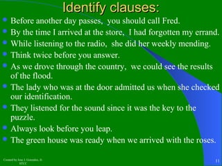 Before another day passes, you should call Fred. 
By the time I arrived at the store, I had forgotten my errand. 
While listening to the radio, she did her weekly mending. 
Think twice before you answer. 
As we drove through the country, we could see the results 
of the flood. 
The lady who was at the door admitted us when she checked 
our identification. 
They listened for the sound since it was the key to the 
puzzle. 
Always look before you leap. 
The green house was ready when we arrived with the roses. 
Created by Jose J. Gonzalez, Jr. 
IIddeennttiiffyy ccllaauusseess:: 
STCC 11 
 