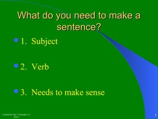WWhhaatt ddoo yyoouu nneeeedd ttoo mmaakkee aa 
1. Subject 
2. Verb 
3. Needs to make sense 
Created by Jose J. Gonzalez, Jr. 
sseenntteennccee?? 
STCC 3 
 