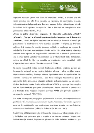 capacidad productiva global, con todas sus dimensiones de vida, es evidente que está
siendo explotada más allá de su capacidad de reposición, de recuperación, es decir,
sobrepasa su capacidad de resiliencia. Los seres humanos de hoy, están utilizando no solo
la totalidad de la capacidad de reposición, sino la parte que les correspondería a las
generaciones futuras (Lander, 2012).
¿Cómo se podría desarrollar propuestas de Educación Ambiental?, ¿Dónde?
¿Cuándo?, ¿Con qué? y ¿Con quién se desarrollarían las propuestas de Educación
Ambiental? En el VII Congreso Iberoamericano de educación ambiental se planteó que
para alcanzar la transformación hacia un mundo sostenible se requiere de decisiones
políticas, de la construcción colectiva de nuevas realidades y paradigmas que permitan la
articulación de acciones y de actores en todos los niveles. Del mismo modo la educación
ambiental tiene implícita una responsabilidad ambiental con la naturaleza y es necesario
que su actuar permita garantizar la disminución de la vulnerabilidad de las poblaciones,
mejorar su calidad de vida y su capacidad de organización como comunidad. (VII
Congreso Iberoamericado de Educación Ambiental, 2014)
En nuestro país desde la política nacional de educación ambiental se plantea que para que
la educación ambiental sea un ejercicio dinámico, eficiente y eficaz se deben generar
espacios de concertación y de trabajo continuo y permanente entre las organizaciones, los
diferentes sectores y las instituciones. Una de las estrategias fundamentales para la
apropiación de los procesos de educación ambiental es la consolidación de los comités
técnicos interinstitucionales de educación ambiental CIDEA, y lograr que éstos cumplan
con una de sus funciones principales que es impulsar, apoyar y asesorar la construcción
y el desarrollo de los proyectos educativos escolares PRAES y los proyectos ciudadanos
de educación ambiental PROCEDAS.
Los PRAE son proyectos pedagógicos que promueven el análisis y la comprensión de los
problemas y las potencialidades ambientales locales, regionales y nacionales, y generan
espacios de participación para implementar soluciones acordes con las dinámicas
naturales y socioculturales. (Ministerio de Educación Nacional. 2005).
Según Florez (2012) estos proyectos pretenden: La promoción de valores sociales, cívicos
y ecológicos que propendan por el respeto a los recursos naturales; proporcionar
herramientas que permitan, la prevención y la solución de los problemas ambientales, por
 
