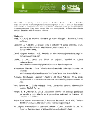 __________________________
1 La ecofilia es una virtud que mediante su práctica uno identifica el derecho de los demás y defiende el
propio, tiene la fuerza para resistir y tiene control de sus impulsos, es capaz de reconocer el valor de las
cosas y tratarlas de acuerdo a ese valor. Cuando de personas se trata, se da cuenta que cuidar la naturaleza
es derecho y obligación suya y todo lo hace por amor. Es el uso responsable y la conservación del medio
ambiente. (Diccionario Real Academia de la Lengua)
Bibliografía
Ferrín, R. (2004). El desarrollo sostenible ¿el nuevo paradigma? Economía y medio
ambiente.
Giannuzzo, A. N. (2010). Los estudios sobre el ambiente y la ciencia ambiental. scielo,
http://www.scielo.br/scielo.php?script=sci_arttext&pid=S1678-
31662010000100006.
Global Footprint Network. (2018). Obtenido de https://www.footprintnetwork.org/our-
work/ecological-footprint/
Lander, E. (2012). Hacia otra noción de «riqueza». Obtenido de Agenda
Latinoamericana:
http://servicioskoinonia.org/agenda/archivo/obra.php?ncodigo=778
Ministerio de Educación. (2011). Colombia Aprende. Obtenido de Proyectos Ambientales
Escolares:
http://portalapp.mineducacion.gov.co/prae/praes/home_prae_frame.php?id=12
Ministerio de Educación Nacional y Ministerio del Medio Ambiente. (08 de 2002).
Incorporación de la dimensión ambiental en zonas rurales y pequeño urbanas del
país.
Pérez Serrano, M. G. (2003). Pedagogía Social. Construcción científica e intervención
práctica. Madrid, Narcea.
Rengifo, B., & Quitiaquez, L. (2012). La educación ambiental una estrategia pedagógica
que contribuye a la solución de la problemática ambiental en Colombia. XII
Coloquio de Geocrítica .
Tercer (III) Congreso Iberoamericano de Educación Ambiental. (10 de 2000). Obtenido
de http://www.medioambiente.cu/foro/documentos/capitulo1.pdf
VII Congreso Iberoamericado de Educación Ambiental. (2014). Declaración de Lima. VII
Congreso Iberoamericado de Educación Ambiental, (pág. 8). Perú.
 