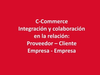 C-Commerce
Integración y colaboración
       en la relación:
    Proveedor – Cliente
    Empresa - Empresa
 