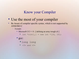 Know your Compiler

Use the most of your compiler

Be Aware of compiler specific syntax, which is not supported by
ANSI/ISO C
− Example:

Microsoft C/C++ 8 : [ defining an array trough cli ]
• int *rint[,] = new int *[10, 10];

gcc:
•long long
• <?= and >?=
 