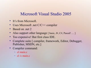 Microsoft Visual Studio 2005

It’s from Microsoft.

Uses Microsoft .net C/C++ compiler

Based on .net 2

Also support other language [ basic, J#, C#, Pascal! … ]

Too expensive! But first class IDE.

Complete suite [ compiler, framework, Editor, Debugger,
Publisher, MSDN, etc.]

Compiler command:
− cl main.c
− cl /c main.c
 