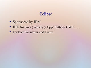 Eclipse

Sponsored by IBM

IDE for Java ( mostly )/ Cpp/ Python/ GWT …

For both Windows and Linux
 