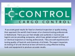 If you want good results for food or chemical inspection or quality testing,
then approach the world’s best known oil or chemical testing professionals
in Netherland. There you can find reliable and authentic C-Control and
logistic service providing companies, which have global network of finest oil
or chemical inspectors or testing professionals. They are well-experienced in
testing quality of food oils and chemicals of all kinds. The expert inspectors
do testing of oil and chemical at best all levels by using effective testing
tools and equipment to produce accurate results.
 