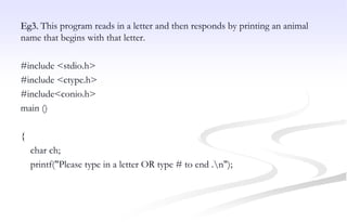 Eg3. This program reads in a letter and then responds by printing an animal
name that begins with that letter.
#include <stdio.h>
#include <ctype.h>
#include<conio.h>
main ()
{
char ch;
printf("Please type in a letter OR type # to end .n");
 