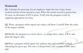 Homework
Q1. Calculate the gross pay for an employee. Input the rate of pay, hours
worked and the service record in years. When the service record is greater than
10 years, an allowance of $15 is given. Verify that the program works by
supplying appropriate test data.
Q2. Write a program which inputs two values, call them A and B. Print the value
of the largest variable.
Q3.Modify the program you wrote above , to accept three values, A B C, and
print the largest value.
Q4.Write a program which inputs the ordinary time and overtime worked,
calculating the gross pay. The rate is 4.20 per hour, and overtime is time and a
half.
 