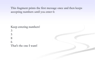 This fragment prints the first message once and then keeps
accepting numbers until you enter 6:
Keep entering numbers!
3
5
8
6
That's the one I want!
 