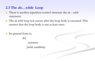 2.3 The do…while Loop
 There is another repetition control structure the do…while
statement.
 The do while loop test occurs after the loop body is executed. This
ensures that the loop body is run at least once.
 Its general form is;
do{
statement;
}while (condition);
 