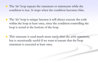  The ‘do’ loop repeats the statement or statements while the
condition is true. It stops when the condition becomes false.
 The ‘do’ loop is unique because it will always execute the code
within the loop at least once, since the condition controlling the
loop is tested at the bottom of the loop.
 This structure is used much more rarely than the while statement,
but is occasionally useful if we want to ensure that the loop
statement is executed at least once.
 