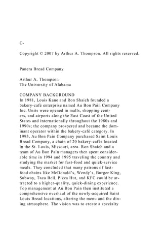 C-
Copyright © 2007 by Arthur A. Thompson. All rights reserved.
Panera Bread Company
Arthur A. Thompson
The University of Alabama
COMPANY BACKGROUND
In 1981, Louis Kane and Ron Shaich founded a
bakery-café enterprise named Au Bon Pain Company
Inc. Units were opened in malls, shopping cent-
ers, and airports along the East Coast of the United
States and internationally throughout the 1980s and
1990s; the company prospered and became the dom-
inant operator within the bakery-café category. In
1993, Au Bon Pain Company purchased Saint Louis
Bread Company, a chain of 20 bakery-cafés located
in the St. Louis, Missouri, area. Ron Shaich and a
team of Au Bon Pain managers then spent consider-
able time in 1994 and 1995 traveling the country and
studying the market for fast-food and quick-service
meals. They concluded that many patrons of fast-
food chains like McDonald’s, Wendy’s, Burger King,
Subway, Taco Bell, Pizza Hut, and KFC could be at-
tracted to a higher-quality, quick-dining experience.
Top management at Au Bon Pain then instituted a
comprehensive overhaul of the newly-acquired Saint
Louis Bread locations, altering the menu and the din-
ing atmosphere. The vision was to create a specialty
 