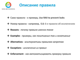 Описание правила
❖ Само правило - к примеру, Use RAII to prevent leaks
❖ Номер правила - например, E.6: 6-е правило об исключениях
❖ Reasons - почему правило именно такое
❖ Examples - примеры, как позитивные так и негативные
❖ Alternatives - альтернативы правилам-запретам
❖ Exceptions - исключения из правил
❖ Enforcement - как автоматизировать проверку правила
 
