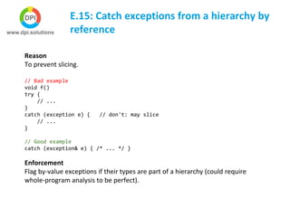E.15: Catch exceptions from a hierarchy by
reference
Reason
To prevent slicing.
// Bad example
void f()
try {
// ...
}
catch (exception e) { // don't: may slice
// ...
}
// Good example
catch (exception& e) { /* ... */ }
Enforcement
Flag by-value exceptions if their types are part of a hierarchy (could require
whole-program analysis to be perfect).
 