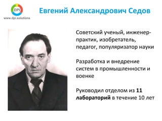 Евгений Александрович Седов
Советский ученый, инженер-
практик, изобретатель,
педагог, популяризатор науки
Разработка и внедрение
систем в промышленности и
военке
Руководил отделом из 11
лабораторий в течение 10 лет
 