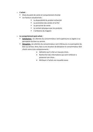 o L’achat :
   Choix du point de vente et comportement d’achat
   Les facteurs situationnels :
                La disponibilité du produit recherché
                La promotion des ventes et la PLV
                Le personnel de vente
                Le contact physique avec les produits
                L’ambiance du magasin

o Le comportement post-achat :
   Satisfaction : les attentes du consommateur sont supérieures ou égales à sa
      perception du bien ou service.
   Déception : les attentes du consommateur sont inférieures à sa perception du
      bien ou service. Ainsi, face à une situation de déception le consommateur doit
      choisir entre trois comportements :
                           Admettre qu’il a fait un mauvais choix ;
                           Rechercher des informations qui vont renforcer a
                              posteriori son choix ;
                           Attribuer à l’achat une nouvelle cause.
 