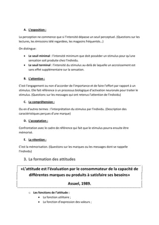 A. L’exposition :

La perception ne commence que si l’intensité dépasse un seuil perceptuel. (Questions sur les
lectures, les émissions télé regardées, les magasins fréquentés…)

On distingue:

      Le seuil minimal : l’intensité minimum que doit posséder un stimulus pour qu’une
       sensation soit produite chez l’individu.
      Le seuil terminal : l’intensité du stimulus au-delà de laquelle un accroissement est
       sans effet supplémentaire sur la sensation.

   B. L’attention :

C’est l’engagement ou non d’accorder de l’importance et de faire l’effort par rapport à un
stimulus. Elle fait référence à un processus biologique d’activation neuronale pour traiter le
stimulus. (Questions sur les messages qui ont retenus l’attention de l’individu)

   C. La compréhension :

Ou en d’autres termes : l’interprétation du stimulus par l’individu. (Description des
caractéristiques perçues d’une marque)

   D. L’acceptation :

Confrontation avec le cadre de référence qui fait que le stimulus pourra ensuite être
mémorisé.

   E. La rétention :

C’est la mémorisation. (Questions sur les marques ou les messages dont se rappelle
l’individu)

   3. La formation des attitudes

 «L’attitude est l’évaluation par le consommateur de la capacité de
      différentes marques ou produits à satisfaire ses besoins»

                                      Assael, 1989.

       o Les fonctions de l’attitude :
              La fonction utilitaire ;
              La fonction d’expression des valeurs ;
 