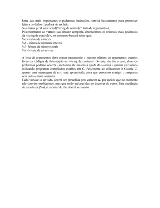 Uma das mais importantes e poderosas instruções, servirá basicamente para promover
leitura de dados (tipados) via teclado.
Sua forma geral será: scanf(“string de controle”, lista de argumentos);
Posteriormente ao vermos sua sintaxe completa, abordaremos os recursos mais poderosos
da <string de controle>, no momento bastará saber que:
%c - leitura de caracter
%d - leitura de números inteiros
%f - leitura de números reais
%s - leitura de caracteres
A lista de argumentos deve conter exatamente o mesmo número de argumentos quantos
forem os códigos de formatação na <string de controle>. Se este não for o caso, diversos
problemas poderão ocorrer - incluindo até mesmo a queda do sistema - quando estivermos
utilizando programas compilados escritos em C. Felizmente ao utilizarmos o Classic C,
apenas uma mensagem de erro será apresentada, para que possamos corrigir o programa
sem outros inconvenientes.
Cada variável a ser lida, deverá ser precedida pelo caracter &, por razões que no momento
não convém explicarmos, mas que serão esclarecidas no decorrer do curso. Para seqüência
de caracteres (%s), o caracter & não deverá ser usado.
 