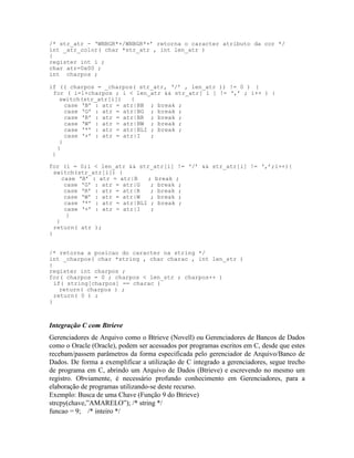 /* str_atr - ‘WNBGR*+/WNBGR*+’ retorna o caracter atributo da cor */
int _atr_color( char *str_atr , int len_atr )
{
register int i ;
char atr=0x00 ;
int charpos ;
if (( charpos = _charpos( str_atr, ‘/’ , len_atr )) != 0 ) {
for ( i=1+charpos ; i < len_atr && str_atr[ i ] != ‘,’ ; i++ ) {
switch(str_atr[i]) {
case ‘B’ : atr = atr|BB ; break ;
case ‘G’ : atr = atr|BG ; break ;
case ‘R’ : atr = atr|BR ; break ;
case ‘W’ : atr = atr|BW ; break ;
case ‘*’ : atr = atr|BLI ; break ;
case ‘+’ : atr = atr|I ;
}
}
}
for (i = 0;i < len_atr && str_atr[i] != ‘/’ && str_atr[i] != ‘,’;i++){
switch(str_atr[i]) {
case ‘B’ : atr = atr|B ; break ;
case ‘G’ : atr = atr|G ; break ;
case ‘R’ : atr = atr|R ; break ;
case ‘W’ : atr = atr|W ; break ;
case ‘*’ : atr = atr|BLI ; break ;
case ‘+’ : atr = atr|I ;
}
}
return( atr );
}
/* retorna a posicao do caracter na string */
int _charpos( char *string , char charac , int len_str )
{
register int charpos ;
for( charpos = 0 ; charpos < len_str ; charpos++ )
if( string[charpos] == charac )
return( charpos ) ;
return( 0 ) ;
}
Integração C com Btrieve
Gerenciadores de Arquivo como o Btrieve (Novell) ou Gerenciadores de Bancos de Dados
como o Oracle (Oracle), podem ser acessados por programas escritos em C, desde que estes
recebam/passem parâmetros da forma especificada pelo gerenciador de Arquivo/Banco de
Dados. De forma a exemplificar a utilização de C integrado a gerenciadores, segue trecho
de programa em C, abrindo um Arquivo de Dados (Btrieve) e escrevendo no mesmo um
registro. Obviamente, é necessário profundo conhecimento em Gerenciadores, para a
elaboração de programas utilizando-se deste recurso.
Exemplo: Busca de uma Chave (Função 9 do Btrieve)
strcpy(chave,”AMARELO”); /* string */
funcao = 9; /* inteiro */
 