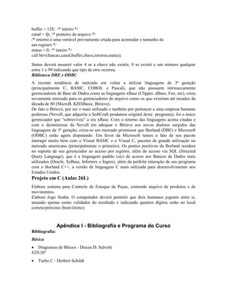 buffer = 128; /* inteiro */
canal = fp; /* ponteiro de arquivo */
/* retorno é uma variável previamente criada para acomodar o tamanho de
um registro */
status = 0; /* inteiro */
call btrv(funcao,canal,buffer,chave,retorno,status);
Status deverá assumir valor 4 se a chave não existir, 0 se existir e um número qualquer
entre 1 e 99 indicando que tipo de erro ocorreu.
Biblioteca DBE e ODBC
A recente tendência de mercado em voltar a utilizar linguagens de 3ª geração
(principalmente C, BASIC, COBOL e Pascal), que não possuem intrinsecamente
gerenciadores de Base de Dados como as linguagens xBase (Clipper, dBase, Fox, etc), criou
novamente mercado para os gerenciadores de arquivo como os que existiam até meados da
década de 80 (MicroB, KISSBasic, Btrieve).
De fato o Btrieve, por ser o mais utilizado e também por pertencer a uma empresa bastante
poderosa (Novell, que adquiriu a SoftCraft produtora original deste programa), foi o único
gerenciador que “sobreviveu” a era xBase. Com o retorno das linguagens acima citadas e
com o desinteresse da Novell em adequar o Btrieve aos novos dialetos surgidos das
linguagens de 3ª geração, criou-se um mercado promissor que Borland (DBE) e Microsoft
(ODBC) estão agora disputando. Em favor da Microsoft temos o fato de seu pacote
interagir muito bem com o Visual BASIC e o Visual C, pacotes de grande utilização no
mercado americano (principalmente o primeiro). Os pontos positivos da Borland residem
no suporte de seu gerenciador ao acesso por registro, além do acesso via SQL (Structed
Query Language), que é a linguagem padrão (sic) de acesso aos Bancos de Dados mais
utilizados (Oracle, SyBase, Informix e Ingres), além da perfeita interação de seu programa
com o Borland C++, a versão de linguagem C mais utilizada para desenvolvimento nos
Estados Unidos.
Projeto em C (Aulas 26L)
Elabore sistema para Controle de Estoque de Peças, contendo arquivo de produtos e de
movimentos.
Elabore Jogo Senha. O computador deverá permitir que dois humanos joguem entre si,
atuando apenas como validador do resultado e indicando quantos dígitos estão no local
correto/próximo (bom/ótimo).
Apêndice I - Bibliografia e Programa do Curso
Bibliografia:
Básica
· Diagramas de Blocos - Dirceu D. Salvetti
EDUSP
· Turbo C - Herbert Schildt
 