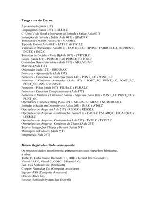 Programa do Curso:
Apresentação (Aula 01T)
Linguagem C (Aula 02T) - HELLO.C
C- Uma Visão Geral e Instruções de Entrada e Saída (Aula 03T)
Instruções de Entrada e Saída (Aula 04T) - QUADR.C
Tomada de Decisão (Aula 05T) - MAIOR.C
Tipos de Dados (Aula 06T) - FAT1.C até FAT5.C
Variáveis e Operadores (Aula 07T) - DOSTIME.C, TIPOS.C, FAHRCELC.C, REPRES.C,
INC1.C e INC2.C
Tomadas de Decisão - Parte II (Aula 08T) - SWITCH.C
Loops (Aula 09T) - PRIMO1.C até PRIMO3.C e FOR.C
Comandos Desestruturadores (Aula 10T) - ALO_VEJA.C
Matrizes (Aula 11T)
Ordenação (Aula 12T) - ORDENA.C
Ponteiros - Apresentação (Aula 13T)
Ponteiros - Conceitos de Endereços (Aula 14T) - PONT_7.C e PONT_1.C
Ponteiros - Conceitos Avançados (Aula 15T) - PONT_3.C, PONT_4.C, PONT_2.C,
PONT_5.C, INV1.C e INV2.C
Ponteiros - Pilhas (Aula 16T) - PILHA.C e PILHA2.C
Ponteiros - Conceitos Complementares (Aula 17T)
Ponteiros x Matrizes e Entradas e Saídas - Arquivos (Aula 18T) - PONT_8.C, PONT_9.C e
PONT_6.C
Operadores e Funções String (Aula 19T) - MAIUSC.C, MES.C e NUMEROLO.C
Entradas e Saídas em Dispositivos (Aulas 20T) - IMP.C e ATOI.C
Operações com Arquivo (Aula 21T) - REGS.C e REGS2.C
Operações com Arquivo - Continuação (Aula 22T) - CAD1.C, ESCARQ.C, ESCARQ2.C e
LESEQ.C
Operações com Arquivo - Continuação (Aula 23T) - TYPE.C e TYPE2.C
Operações com Arquivo - Conceitos de Chaves (Aula 23T)
Teoria - Integrações Clipper e Btrieve (Aulas 24T)
Montagem de Cadastro (Aula 25T)
Integrações (Aula 26T)
Marcas Registradas citadas nesta apostila
Os produtos citados anteriormente, pertencem aos seus respectivos fabricantes,
a saber:
Turbo C, Turbo Pascal, Borland C++, DBE - Borland Internacional Co.
Visual BASIC, Visual C, ODBC - Microsoft Co.
Fox- Fox Software Inc. (Microsoft)
Clipper- Nantucket Co. (Computer Associates)
Ingress- ASK (Computer Associates)
Oracle- Oracle Inc.
Btrieve- SoftCraft System, Inc. (Novell)
 