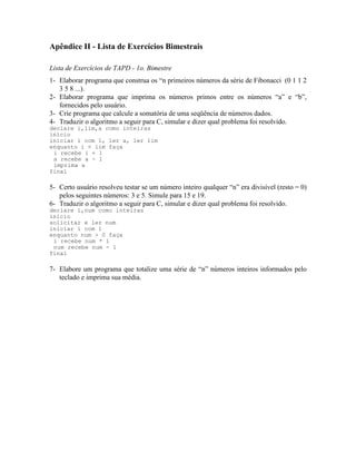 Apêndice II - Lista de Exercícios Bimestrais
Lista de Exercícios de TAPD - 1o. Bimestre
1- Elaborar programa que construa os “n primeiros números da série de Fibonacci (0 1 1 2
3 5 8 ...).
2- Elaborar programa que imprima os números primos entre os números “a” e “b”,
fornecidos pelo usuário.
3- Crie programa que calcule a somatória de uma seqüência de números dados.
4- Traduzir o algoritmo a seguir para C, simular e dizer qual problema foi resolvido.
declare i,lim,a como inteiras
inicio
iniciar i com 1, ler a, ler lim
enquanto i < lim faça
i recebe i + 1
a recebe a - 1
imprima a
final
5- Certo usuário resolveu testar se um número inteiro qualquer “n” era divisível (resto = 0)
pelos seguintes números: 3 e 5. Simule para 15 e 19.
6- Traduzir o algoritmo a seguir para C, simular e dizer qual problema foi resolvido.
declare i,num como inteiras
inicio
solicitar e ler num
iniciar i com 1
enquanto num > 0 faça
i recebe num * i
num recebe num - 1
final
7- Elabore um programa que totalize uma série de “n” números inteiros informados pelo
teclado e imprima sua média.
 