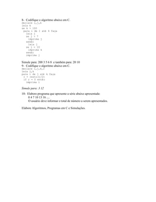 8- Codifique o algoritmo abaixo em C.
declare i,j,k
leia k
se k > 100
para i de 1 até 4 faça
leia j
se j > 7
imprima j
senão
leia j
se j = 10
imprima k
senão
imprima j
Simule para: 200 3 5 6 8 e também para: 20 10
9- Codifique o algoritmo abaixo em C.
declare i,j,k,r
leia j,k
para i de j até k faça
r = resto(i/2)
if r = 0 então
imprima i
Simule para: 3 12
10- Elabore programa que apresente a série abaixo apresentada:
0 4 7 10 13 16 ....
O usuário deve informar o total de número a serem apresentados.
Elabore Algoritmos, Programas em C e Simulações.
 