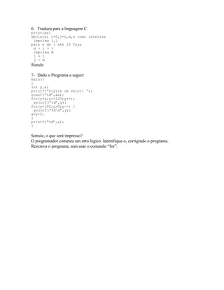 6- Traduza para a linguagem C
principal
declarar i=0,j=1,m,k como inteiras
imprima i,j
para k de 1 até 20 faça
m = i + j
imprima m
i = j
j = m
Simule
7- Dado o Programa a seguir:
main()
{
int y,a;
printf(“Digite um valor: “);
scanf(“%d”,&a);
for(y=a;y<=100;y++);
printf(“%d”,y);
for(y=100;y>0;y--) {
printf(“%dn”,y);
a=y+5;
}
printf(“%d”,a);
}
Simule, o que será impresso?
O programador cometeu um erro lógico. Identifique-o, corrigindo o programa.
Rescreva o programa, sem usar o comando “for”.
 