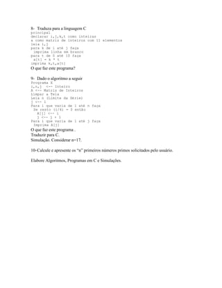 8- Traduza para a linguagem C
principal
declarar i,j,k,t como inteiras
a como matriz de inteiros com 11 elementos
leia i,j
para k de i até j faça
imprima linha em branco
para t de 0 até 10 faça
a[t] = k * t
imprima k,t,a[t]
O que faz este programa?
9- Dado o algoritmo a seguir
Programa X
i,n,j <-- Inteiro
A <-- Matriz de Inteiros
Limpar a Tela
Leia n (Limite da Série)
j <-- 1
Para i que varia de 1 até n faça
Se resto (i/4) = 0 então
A[j] <-- i
j <-- j + 1
Para i que varia de 1 até j faça
Imprima A[j]
O que faz este programa .
Traduzir para C.
Simulação. Considerar n=17.
10-Calcule e apresente os “n” primeiros números primos solicitados pelo usuário.
Elabore Algoritmos, Programas em C e Simulações.
 