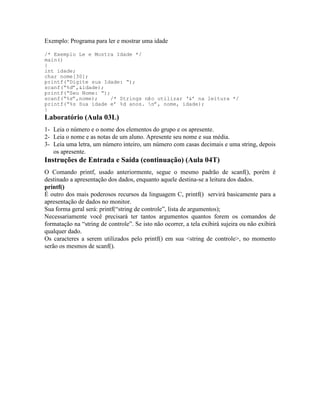 Exemplo: Programa para ler e mostrar uma idade
/* Exemplo Le e Mostra Idade */
main()
{
int idade;
char nome[30];
printf(“Digite sua Idade: “);
scanf(“%d”,&idade);
printf(“Seu Nome: “);
scanf(“%s”,nome); /* Strings não utilizar ‘&’ na leitura */
printf(“%s Sua idade e’ %d anos. n”, nome, idade);
}
Laboratório (Aula 03L)
1- Leia o número e o nome dos elementos do grupo e os apresente.
2- Leia o nome e as notas de um aluno. Apresente seu nome e sua média.
3- Leia uma letra, um número inteiro, um número com casas decimais e uma string, depois
os apresente.
Instruções de Entrada e Saída (continuação) (Aula 04T)
O Comando printf, usado anteriormente, segue o mesmo padrão de scanf(), porém é
destinado a apresentação dos dados, enquanto aquele destina-se a leitura dos dados.
printf()
É outro dos mais poderosos recursos da linguagem C, printf() servirá basicamente para a
apresentação de dados no monitor.
Sua forma geral será: printf(“string de controle”, lista de argumentos);
Necessariamente você precisará ter tantos argumentos quantos forem os comandos de
formatação na “string de controle”. Se isto não ocorrer, a tela exibirá sujeira ou não exibirá
qualquer dado.
Os caracteres a serem utilizados pelo printf() em sua <string de controle>, no momento
serão os mesmos de scanf().
 