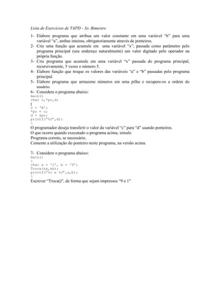 Lista de Exercícios de TAPD - 3o. Bimestre
1- Elabore programa que atribua um valor constante em uma variável “b” para uma
variável “a”, ambas inteiras, obrigatoriamente através de ponteiros.
2- Crie uma função que acumule em uma variável “x”, passada como parâmetro pelo
programa principal (seu endereço naturalmente) um valor digitado pelo operador na
própria função.
3- Crie programa que acumule em uma variável “x” passada do programa principal,
recursivamente, 5 vezes o número 5.
4- Elabore função que troque os valores das variáveis “a” e “b” passadas pelo programa
principal.
5- Elabore programa que armazene números em uma pilha e recupere-os a ordem do
usuário.
6- Considere o programa abaixo:
main()
char c,*pc,d;
{
c = ‘A’;
*pc = c;
d = &pc;
printf(“%c”,d);
}
O programador deseja transferir o valor da variável “c” para “d” usando ponteiros.
O que ocorre quando executado o programa acima, simule.
Programa correto, se necessário.
Comente a utilização do ponteiro neste programa, na versão acima.
7- Considere o programa abaixo:
main()
{
char a = ‘1’, b = ‘9’;
Troca(&a,&b);
printf(“%c e %c”,a,b);
}
Escrever “Troca()”, de forma que sejam impressos “9 e 1”
 