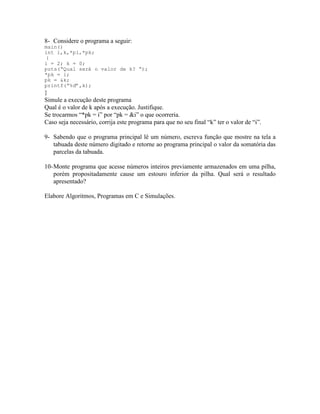 8- Considere o programa a seguir:
main()
int i,k,*pi,*pk;
{
i = 2; k = 0;
puts(“Qual será o valor de k? “);
*pk = i;
pk = &k;
printf(“%d”,k);
}
Simule a execução deste programa
Qual é o valor de k após a execução. Justifique.
Se trocarmos “*pk = i” por “pk = &i” o que ocorreria.
Caso seja necessário, corrija este programa para que no seu final “k” ter o valor de “i”.
9- Sabendo que o programa principal lê um número, escreva função que mostre na tela a
tabuada deste número digitado e retorne ao programa principal o valor da somatória das
parcelas da tabuada.
10-Monte programa que acesse números inteiros previamente armazenados em uma pilha,
porém propositadamente cause um estouro inferior da pilha. Qual será o resultado
apresentado?
Elabore Algoritmos, Programas em C e Simulações.
 