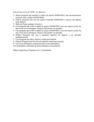 Lista de Exercícios de TAPD - 4o. Bimestre
1- Monte programa que transfira os dados do arquivo DADO.DAT, não necessariamente
existente, para o arquivo DADO.BAK.
2- Elabore programa que crie um arquivo chamado DADO.DAT e escreva um registro
neste arquivo.
3- Dado um Nome qualquer, inverta-o.
4- Crie programa que exiba os dados do arquivo DADO.DAT, caso este arquivo exista. Se
não existir envie mensagem “Arquivo Inexistente” ao operador.
5- Crie programa que exiba os dados do arquivo DADO.DAT, caso este arquivo exista. Se
não existir envie mensagem “Arquivo Inexistente” ao operador.
6- Elabore Programa que crie e armazene registros em arquivo a ser acessado
randômicamente.
7- Crie Programa que altere registros criados previamente.
8- Elabore Programa que liste em tela registros criados previamente.
9- Crie Lista de Registros usando ponteiros como apontadores.
10-Crie Registros ordenados de forma alfabética com ponteiros.
Elabore Algoritmos, Programas em C e Simulações.
 
