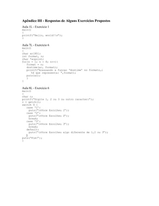 Apêndice III - Respostas de Alguns Exercícios Propostos
Aula 1L - Exercício 1
main()
{
printf(“Hello, world!n”);
}
Aula 7L - Exercício 6
main()
{
char ac[80];
int format, n;
char *acpoint;
for(n = 1; n < 8; n++){
format = n;
dostime(ac, format);
printf(“Acessando a funcao ‘dostime’ no formato,;
%d que representa: “,format);
puts(ac);
}
}
Aula 8L - Exercício 6
main()
{
char c;
printf(“Digite 1, 2 ou 3 ou outro caracter:”);
c = getch();
switch © {
case ‘1’:
puts(“nVoce Escolheu 1”);
case ‘2’:
puts(“nVoce Escolheu 2”);
break;
case ‘3’:
puts(“nVoce Escolheu 3”);
break;
default:
puts(“nVoce Escolheu algo diferente de 1,2 ou 3”);
}
puts(“Fim!”);
}
 