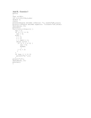 Aula 9L - Exercício 3
main()
{
char ac[80];
int j,i,ini,fim,n,nao;
double r;
cls();
printf(“Digite extremo inferior: “); scanf(“%d”,&ini);
printf(“nDigite extremo superior: “);scanf(“%d”,&fim);
dostime(ac, 2);
puts(ac);
for(i=ini;i<=fim;i++) {
nao = 1;
if (i % 2 == 0)
nao = 0;
else {
j = 3;
r = i;
r = sqrt( r );
while (j<=r) {
if (i % j == 0) {
nao = 0;
break;
}
j =j + 2;
}
}
if (nao || i == 2)
printf(“%d “,i);
}
printf(“n”);
dostime(ac, 2);
puts(ac);
}
 