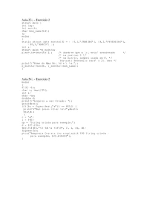 Aula 23L - Exercício 2
struct date {
int day;
int month;
char mon_name[12];
};
main()
{
static struct date months[3] = { {5,1,”JANEIRO”}, {4,2,”FEVEREIRO”},
{10,3,”MARCO”} };
int a;
struct date *p_months;
p_months=&months[1]; /* observe que o 1o. esta’ armazenado */
/* na posicao 0 */
/* da matriz, sempre usada em C. */
Portanto Fevereiro sera’ o 2o. mes */
printf(“Nome do Mes No. %d e’: %s.”,;
p_months->month, p_months->mon_name);
}
Aula 24L - Exercício 2
main()
{
FILE *fo;
char c, dest[25];
int i;
char *cp;
double d;
printf(“Arquivo a ser Criado: “);
gets(dest);
if((fo = fopen(dest,”w”)) == NULL) {
printf(“Nao posso criar %sn”,dest);
exit();
}
c = ‘A’;
i = 999;
cp = “String criada para exemplo.”;
d = 123.456;
fprintf(fo,”%c %d %s %lfn”, c, i, cp, d);
fclose(fo);
puts(“Resposta Correta (no arquivo):A 999 String criada ;
para exemplo. 123.456000”);
}
 
