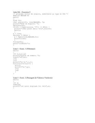 Aula 24L - Exercício 5
/* programa leitor de arquivo, semelhante ao type do DOS */
#define MAXLEN 80
main()
{
FILE *fi;
char source[25], line[MAXLEN], *p;
printf(“Nome do Arquivo: “);
gets(source);
if((fi = fopen(source, “r”)) == NULL) {
printf(“tNao posso abrir %sn”,source);
exit();
}
p = line;
while(p != NULL) {
p = fgets(line,MAXLEN,fi);
printf(line);
}
fclose(fi);
puts(“n{FEITO}”);
}
Lista 1 - Exerc. 1 (Fibonnaci)
main()
{
int n,i,j,l,p;
printf("Digite um numero: ");
scanf("%d",&n);
i=0;
j=1;
printf("%d %d ",i,j);
for(l=1;l<=n-2;l++) {
p=i+j;
printf("%d ",p);
i=j;
j=p;
}
}
Lista 3 - Exerc. 2 (Passagem de Valores e Variáveis)
main()
{
int x;
soma(&x)
printf("nO valor digitado foi %dn",x);
}
 