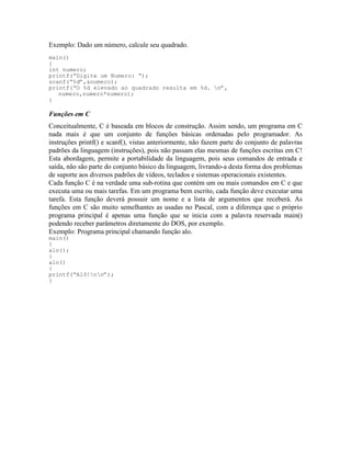 Exemplo: Dado um número, calcule seu quadrado.
main()
{
int numero;
printf(“Digite um Numero: “);
scanf(“%d”,&numero);
printf(“O %d elevado ao quadrado resulta em %d. n”,
numero,numero*numero);
}
Funções em C
Conceitualmente, C é baseada em blocos de construção. Assim sendo, um programa em C
nada mais é que um conjunto de funções básicas ordenadas pelo programador. As
instruções printf() e scanf(), vistas anteriormente, não fazem parte do conjunto de palavras
padrões da linguagem (instruções), pois não passam elas mesmas de funções escritas em C!
Esta abordagem, permite a portabilidade da linguagem, pois seus comandos de entrada e
saída, não são parte do conjunto básico da linguagem, livrando-a desta forma dos problemas
de suporte aos diversos padrões de vídeos, teclados e sistemas operacionais existentes.
Cada função C é na verdade uma sub-rotina que contém um ou mais comandos em C e que
executa uma ou mais tarefas. Em um programa bem escrito, cada função deve executar uma
tarefa. Esta função deverá possuir um nome e a lista de argumentos que receberá. As
funções em C são muito semelhantes as usadas no Pascal, com a diferença que o próprio
programa principal é apenas uma função que se inicia com a palavra reservada main()
podendo receber parâmetros diretamente do DOS, por exemplo.
Exemplo: Programa principal chamando função alo.
main()
{
alo();
}
alo()
{
printf(“Alô!nn”);
}
 