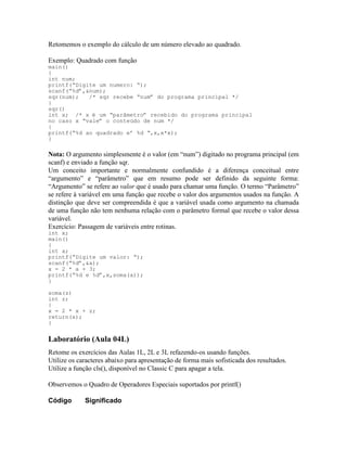 Retomemos o exemplo do cálculo de um número elevado ao quadrado.
Exemplo: Quadrado com função
main()
{
int num;
printf(“Digite um numero: “);
scanf(“%d”,&num);
sqr(num); /* sqr recebe “num” do programa principal */
}
sqr()
int x; /* x é um “parâmetro” recebido do programa principal
no caso x “vale” o conteúdo de num */
{
printf(“%d ao quadrado e’ %d “,x,x*x);
}
Nota: O argumento simplesmente é o valor (em “num”) digitado no programa principal (em
scanf) e enviado a função sqr.
Um conceito importante e normalmente confundido é a diferença conceitual entre
“argumento” e “parâmetro” que em resumo pode ser definido da seguinte forma:
“Argumento” se refere ao valor que é usado para chamar uma função. O termo “Parâmetro”
se refere à variável em uma função que recebe o valor dos argumentos usados na função. A
distinção que deve ser compreendida é que a variável usada como argumento na chamada
de uma função não tem nenhuma relação com o parâmetro formal que recebe o valor dessa
variável.
Exercício: Passagem de variáveis entre rotinas.
int x;
main()
{
int a;
printf(“Digite um valor: “);
scanf(“%d”,&a);
x = 2 * a + 3;
printf(“%d e %d”,x,soma(a));
}
soma(z)
int z;
{
x = 2 * x + z;
return(x);
}
Laboratório (Aula 04L)
Retome os exercícios das Aulas 1L, 2L e 3L refazendo-os usando funções.
Utilize os caracteres abaixo para apresentação de forma mais sofisticada dos resultados.
Utilize a função cls(), disponível no Classic C para apagar a tela.
Observemos o Quadro de Operadores Especiais suportados por printf()
Código Significado
 