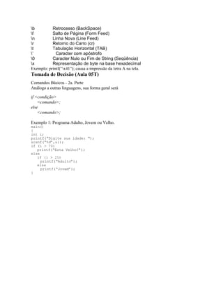 b Retrocesso (BackSpace)
f Salto de Página (Form Feed)
n Linha Nova (Line Feed)
r Retorno do Carro (cr)
t Tabulação Horizontal (TAB)
’ Caracter com apóstrofo
0 Caracter Nulo ou Fim de String (Seqüência)
x Representação de byte na base hexadecimal
Exemplo: printf(“x41”); causa a impressão da letra A na tela.
Tomada de Decisão (Aula 05T)
Comandos Básicos - 2a. Parte
Análogo a outras linguagens, sua forma geral será
if <condição>
<comando>;
else
<comando>;
Exemplo 1: Programa Adulto, Jovem ou Velho.
main()
{
int i;
printf(“Digite sua idade: “);
scanf(“%d”,&i);
if (i > 70)
printf(“Esta Velho!”);
else
if (i > 21)
printf(“Adulto”);
else
printf(“Jovem”);
}
 